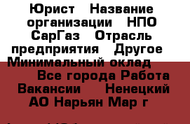 Юрист › Название организации ­ НПО СарГаз › Отрасль предприятия ­ Другое › Минимальный оклад ­ 15 000 - Все города Работа » Вакансии   . Ненецкий АО,Нарьян-Мар г.